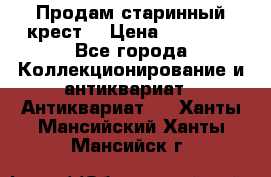 Продам старинный крест  › Цена ­ 20 000 - Все города Коллекционирование и антиквариат » Антиквариат   . Ханты-Мансийский,Ханты-Мансийск г.